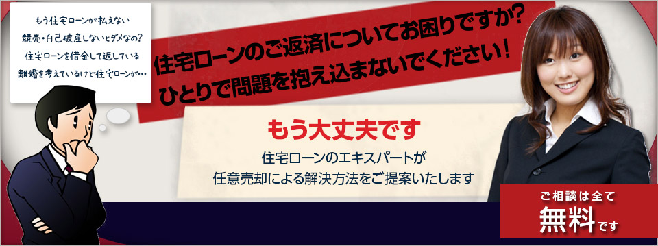 
もう住宅ローンが払えない
競売・自己破産しないとダメなの？
住宅ローンを借金して返している
離婚を考えているけど住宅ローンが・・・

住宅ローンのご返済についてお困りですか？
ひとりで問題を抱え込まないでください！

もう大丈夫です
住宅ローンのエキスパートが
任意売却による解決方法をご提案いたします

