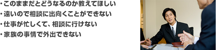 
・このままだとどうなるのか教えてほしい
・遠いので相談に出向くことができない
・仕事が忙しくて、相談に行けない
・家族の事情で外出できない
