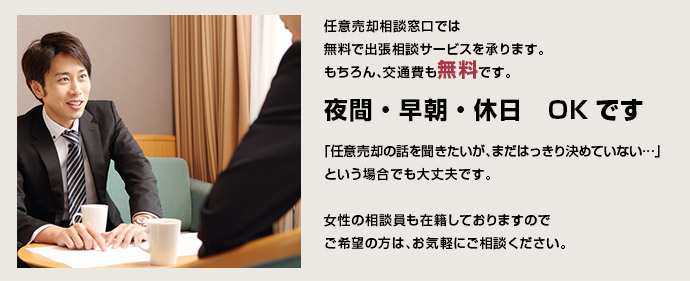 
任意売却相談窓口では
無料で出張相談サービスを承ります。
もちろん、交通費も無料です。
夜間・早朝・休日　OKです

「任意売却の話を聞きたいが、まだはっきり決めていない…」
という場合でも大丈夫です。

女性の相談員も在籍しておりますので
ご希望の方は、お気軽にご相談ください。
