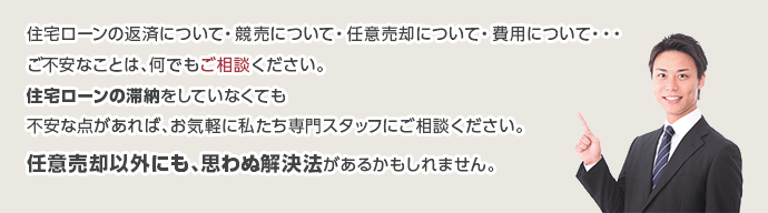 住宅ローンの返済について・競売について・任意売却について・費用について・・・
ご不安なことは、何でもご相談ください。
住宅ローンの滞納をしていなくても
不安な点があれば、お気軽に私たち専門スタッフにご相談ください。
任意売却以外にも、思わぬ解決法があるかもしれません。