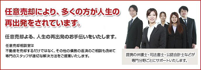 任意売却により、多くの方が人生の再出発をされています。
 
任意売却よる、人生の再出発のお手伝いをいたします。

任意売却相談室は不動産を売却するだけではなく、その他の債務の返済のご相談も含めて専門のスタッフが適切な解決方法をご提案いたします。

提携の弁護士・司法書士・公認会計士などが専門分野ごとにサポートいたします。
