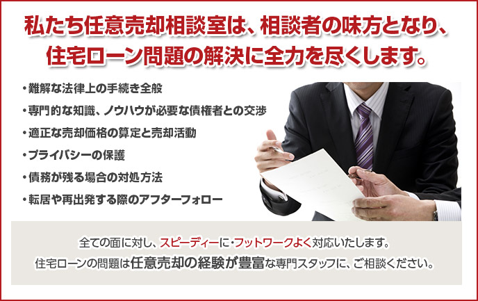 私たち任意売却相談室は、相談者の味方となり、
住宅ローン問題の解決に全力を尽くします。

・難解な法律上の手続き全般
・専門的な知識、ノウハウが必要な債権者との交渉
・適正な売却価格の算定と売却活動
・プライバシーの保護
・債務が残る場合の対処方法
・転居や再出発する際のアフターフォロー

全ての面に対し、スピーディーに・フットワークよく対応いたします。
住宅ローンの問題は任意売却の経験が豊富な専門スタッフに、ご相談ください。

