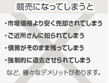 「競売になってしまうと」・市場価格より安く売却されてしまう
・ご近所さんに知られてしまう
・債務がそのまま残ってしまう
・強制的に退去させられてしまう
  など、様々なデメリットがあります。　
