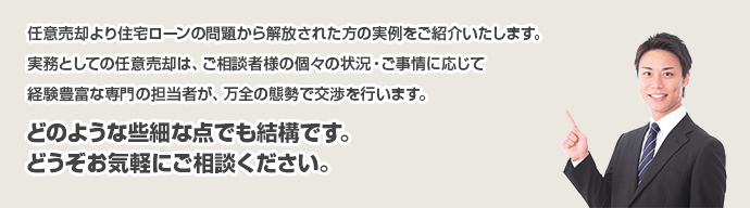 
任意売却より住宅ローンの問題から解放された方の実例をご紹介いたします。
実務としての任意売却は、ご相談者様の個々の状況・ご事情に応じて
経験豊富な専門の担当者が、万全の態勢で交渉を行います。
どのような些細な点でも結構です。
どうぞお気軽にご相談ください。
