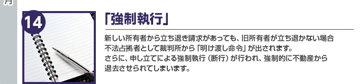 「強制執行」新しい所有者から立ち退き請求があっても、旧所有者が立ち退かない場合
不法占拠者として裁判所から「明け渡し命令」が出されます。
さらに、申し立てによる強制執行（断行）が行われ、強制的に不動産から
退去させられてしまいます。