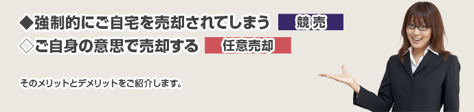 ◆強制的にご自宅を売却されてしまう⇒競売
◇ご自身の意思で売却する⇒任意売却
そのメリットとデメリットをご紹介します。