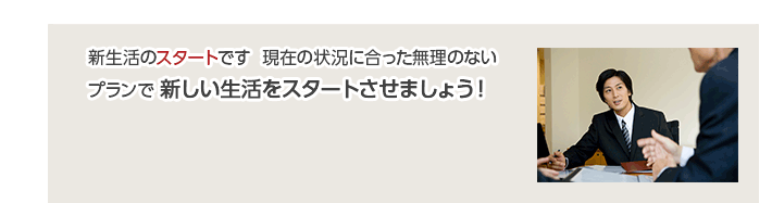 新生活のスタートです  現在の状況に合った無理のないプランで 新しい生活をスタートさせましょう！
