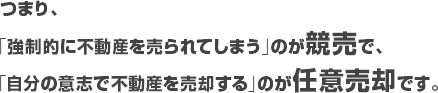 つまり、
「強制的に不動産を売られてしまう」のが競売で、
「自分の意志で不動産を売却する」のが任意売却です。